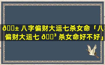 🐱 八字偏财大运七杀女命「八字偏财大运七 🌳 杀女命好不好」